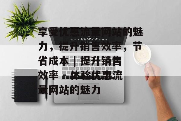 享受优惠流量网站的魅力,提升销售效率,节省成本 | 提升销售效率 - 体验优惠流量网站的魅力 享受优惠流量网站的魅力,提升销售效率,节省成本 | 提升销售效率 - 体验优惠流量网站的魅力