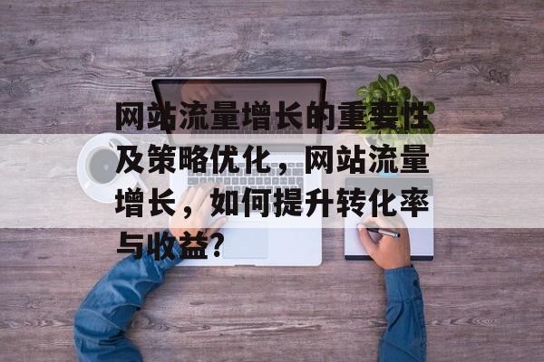 网站流量增长的重要性及策略优化,网站流量增长,如何提升转化率与收益? 网站流量增长的重要性及策略优化,网站流量增长,如何提升转化率与收益?