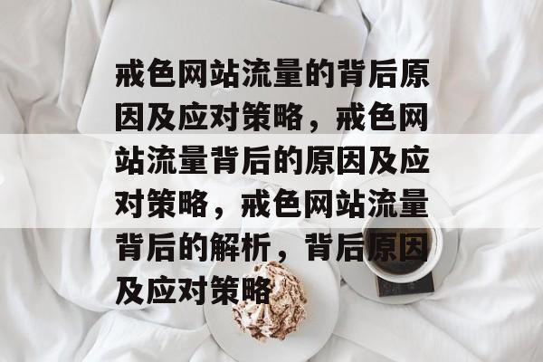 戒色网站流量的背后原因及应对策略,戒色网站流量背后的原因及应对策略,戒色网站流量背后的解析,背后原因及应对策略 戒色网站流量的背后原因及应对策略,戒色网站流量背后的原因及应对策略,戒色网站流量背后的解析,背后原因及应对策略