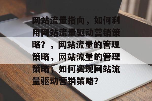 网站流量指向,如何利用网站流量驱动营销策略?,网站流量的管理策略,网站流量的管理策略,如何实现网站流量驱动营销策略? 网站流量指向,如何利用网站流量驱动营销策略?,网站流量的管理策略,网站流量的管理策略,如何实现网站流量驱动营销策略?