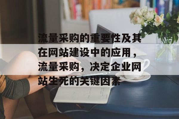 流量采购的重要性及其在网站建设中的应用,流量采购,决定企业网站生死的关键因素 流量采购的重要性及其在网站建设中的应用,流量采购,决定企业网站生死的关键因素