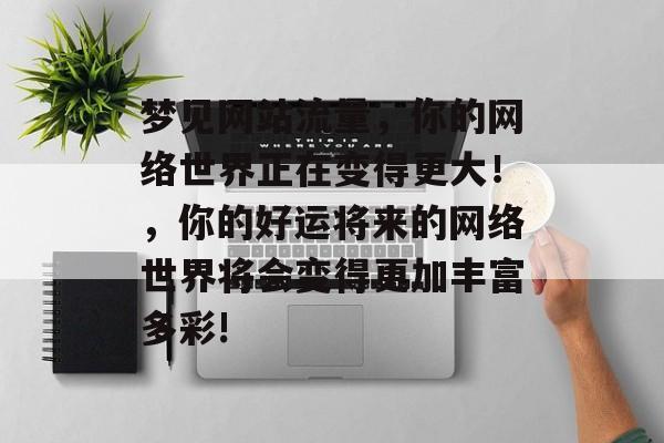 梦见网站流量,你的网络世界正在变得更大!,你的好运将来的网络世界将会变得更加丰富多彩! 梦见网站流量,你的网络世界正在变得更大!,你的好运将来的网络世界将会变得更加丰富多彩!