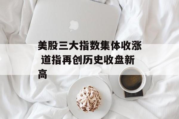 美股三大指数集体收涨 道指再创历史收盘新高 美股三大指数集体收涨 道指再创历史收盘新高