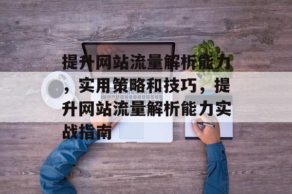 提升网站流量解析能力,实用策略和技巧,提升网站流量解析能力实战指南 提升网站流量解析能力,实用策略和技巧,提升网站流量解析能力实战指南
