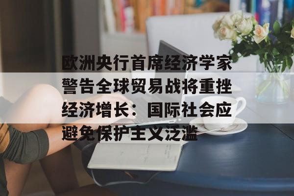 欧洲央行首席经济学家警告全球贸易战将重挫经济增长：国际社会应避免保护主义泛滥