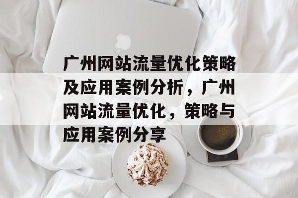 广州网站流量优化策略及应用案例分析,广州网站流量优化,策略与应用案例分享 广州网站流量优化策略及应用案例分析,广州网站流量优化,策略与应用案例分享