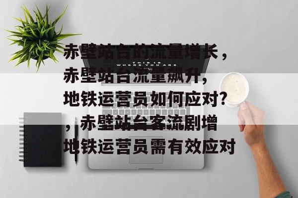 赤壁站台的流量增长，赤壁站台流量飙升, 地铁运营员如何应对?，赤壁站台客流剧增 地铁运营员需有效应对