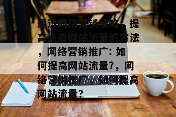 通过网络营销策略，提高点击网站流量的方法，网络营销推广: 如何提高网站流量?，网络营销推广，如何提高网站流量？