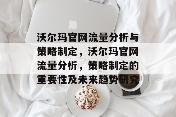沃尔玛官网流量分析与策略制定，沃尔玛官网流量分析，策略制定的重要性及未来趋势研究