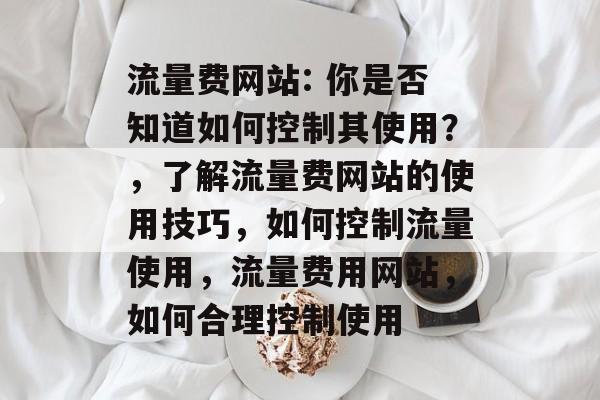 流量费网站: 你是否知道如何控制其使用？，了解流量费网站的使用技巧，如何控制流量使用，流量费用网站，如何合理控制使用