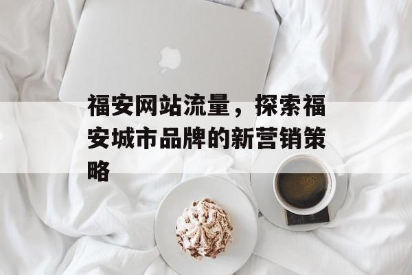 福安网站流量，探索福安城市品牌的新营销策略