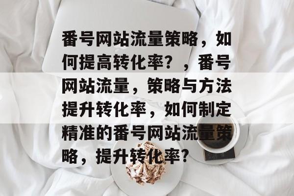番号网站流量策略，如何提高转化率？，番号网站流量，策略与方法提升转化率，如何制定精准的番号网站流量策略，提升转化率?