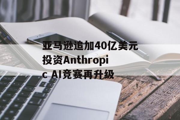 亚马逊追加40亿美元投资Anthropic AI竞赛再升级