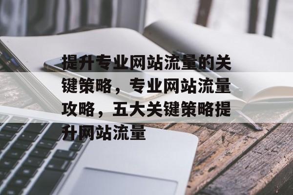 提升专业网站流量的关键策略,专业网站流量攻略,五大关键策略提升网站流量 提升专业网站流量的关键策略,专业网站流量攻略,五大关键策略提升网站流量