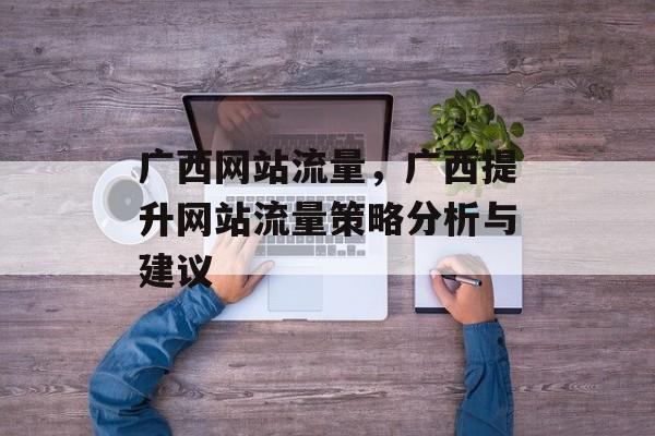 广西网站流量,广西提升网站流量策略分析与建议 广西网站流量,广西提升网站流量策略分析与建议