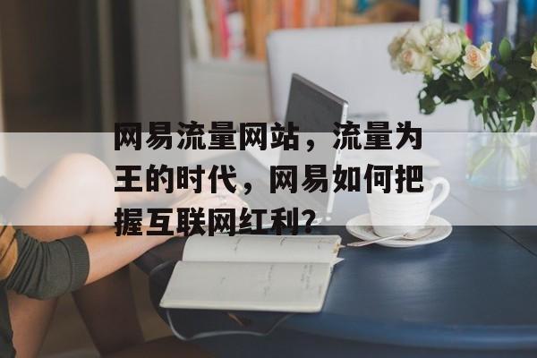 网易流量网站,流量为王的时代,网易如何把握互联网红利? 网易流量网站,流量为王的时代,网易如何把握互联网红利?