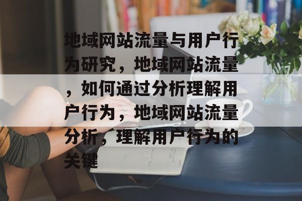 地域网站流量与用户行为研究，地域网站流量，如何通过分析理解用户行为，地域网站流量分析，理解用户行为的关键