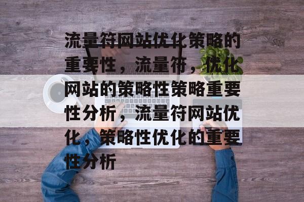 流量符网站优化策略的重要性,流量符,优化网站的策略性策略重要性分析,流量符网站优化,策略性优化的重要性分析 流量符网站优化策略的重要性,流量符,优化网站的策略性策略重要性分析,流量符网站优化,策略性优化的重要性分析