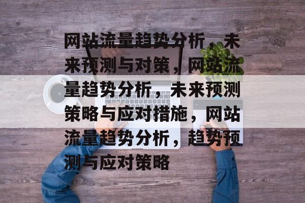 网站流量趋势分析,未来预测与对策,网站流量趋势分析,未来预测策略与应对措施,网站流量趋势分析,趋势预测与应对策略 网站流量趋势分析,未来预测与对策,网站流量趋势分析,未来预测策略与应对措施,网站流量趋势分析,趋势预测与应对策略