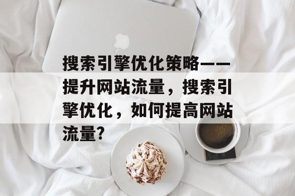 搜索引擎优化策略——提升网站流量,搜索引擎优化,如何提高网站流量? 搜索引擎优化策略——提升网站流量,搜索引擎优化,如何提高网站流量?