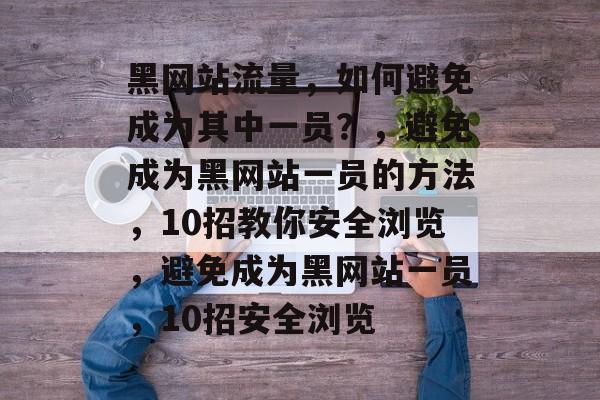 黑网站流量,如何避免成为其中一员?,避免成为黑网站一员的方法,10招教你安全浏览,避免成为黑网站一员,10招安全浏览 黑网站流量,如何避免成为其中一员?,避免成为黑网站一员的方法,10招教你安全浏览,避免成为黑网站一员,10招安全浏览