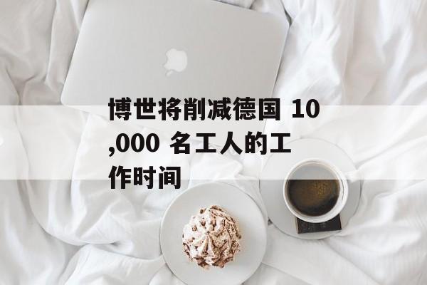 博世将削减德国 10,000 名工人的工作时间 博世将削减德国 10,000 名工人的工作时间