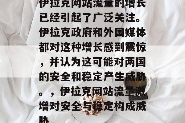 伊拉克网站流量的增长已经引起了广泛关注。伊拉克政府和外国媒体都对这种增长感到震惊,并认为这可能对两国的安全和稳定产生威胁。,伊拉克网站流量激增对安全与稳定构成威胁 伊拉克网站流量的增长已经引起了广泛关注。伊拉克政府和外国媒体都对这种增长感到震惊,并认为这可能对两国的安全和稳定产生威胁。,伊拉克网站流量激增对安全与稳定构成威胁