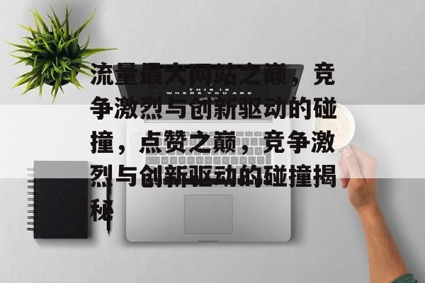 流量最大网站之巅,竞争激烈与创新驱动的碰撞,点赞之巅,竞争激烈与创新驱动的碰撞揭秘 流量最大网站之巅,竞争激烈与创新驱动的碰撞,点赞之巅,竞争激烈与创新驱动的碰撞揭秘