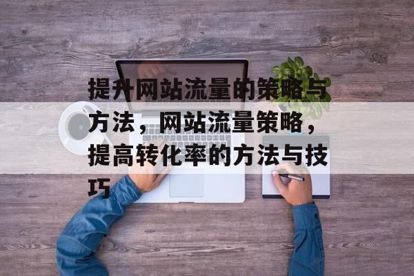 提升网站流量的策略与方法,网站流量策略,提高转化率的方法与技巧 提升网站流量的策略与方法,网站流量策略,提高转化率的方法与技巧