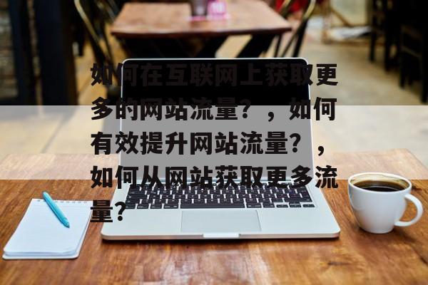 如何在互联网上获取更多的网站流量？，如何有效提升网站流量？，如何从网站获取更多流量？
