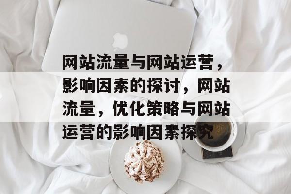 网站流量与网站运营,影响因素的探讨,网站流量,优化策略与网站运营的影响因素探究 网站流量与网站运营,影响因素的探讨,网站流量,优化策略与网站运营的影响因素探究