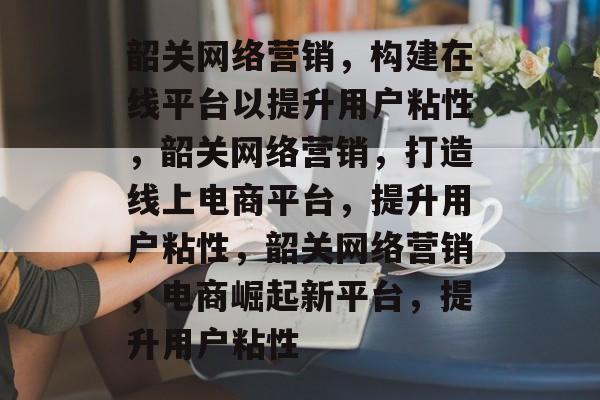 韶关网络营销，构建在线平台以提升用户粘性，韶关网络营销，打造线上电商平台，提升用户粘性，韶关网络营销，电商崛起新平台，提升用户粘性