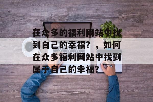 在众多的福利网站中找到自己的幸福?,如何在众多福利网站中找到属于自己的幸福? 在众多的福利网站中找到自己的幸福?,如何在众多福利网站中找到属于自己的幸福?