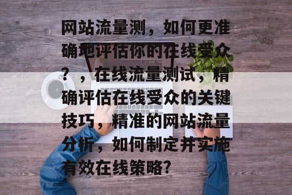 网站流量测，如何更准确地评估你的在线受众？，在线流量测试，精确评估在线受众的关键技巧，精准的网站流量分析，如何制定并实施有效在线策略?