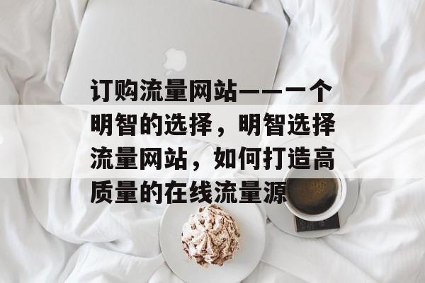 订购流量网站——一个明智的选择,明智选择流量网站,如何打造高质量的在线流量源 订购流量网站——一个明智的选择,明智选择流量网站,如何打造高质量的在线流量源