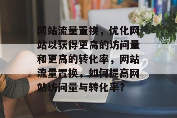网站流量置换，优化网站以获得更高的访问量和更高的转化率，网站流量置换，如何提高网站访问量与转化率？