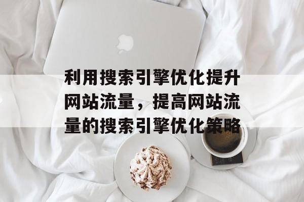 利用搜索引擎优化提升网站流量，提高网站流量的搜索引擎优化策略