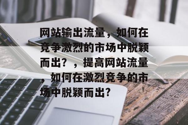 网站输出流量，如何在竞争激烈的市场中脱颖而出？，提高网站流量，如何在激烈竞争的市场中脱颖而出?