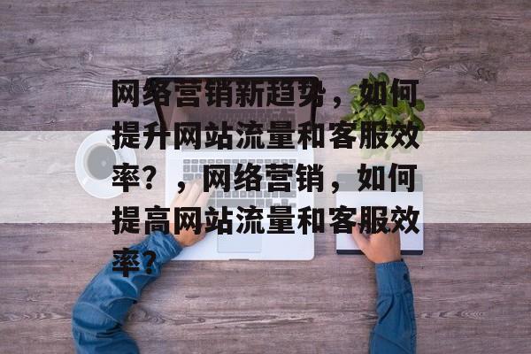 网络营销新趋势，如何提升网站流量和客服效率？，网络营销，如何提高网站流量和客服效率？