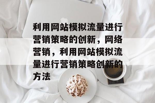 利用网站模拟流量进行营销策略的创新，网络营销，利用网站模拟流量进行营销策略创新的方法