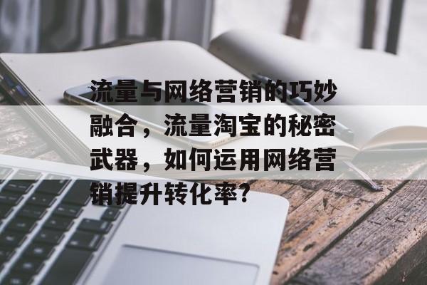流量与网络营销的巧妙融合,流量淘宝的秘密武器,如何运用网络营销提升转化率? 流量与网络营销的巧妙融合,流量淘宝的秘密武器,如何运用网络营销提升转化率?