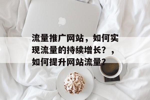 流量推广网站,如何实现流量的持续增长?,如何提升网站流量? 流量推广网站,如何实现流量的持续增长?,如何提升网站流量?