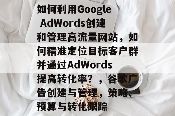 如何利用Google AdWords创建和管理高流量网站，如何精准定位目标客户群并通过AdWords提高转化率？，谷歌广告创建与管理，策略、预算与转化跟踪