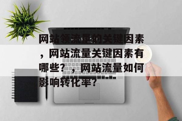网站领流量的关键因素,网站流量关键因素有哪些?,网站流量如何影响转化率? 网站领流量的关键因素,网站流量关键因素有哪些?,网站流量如何影响转化率?