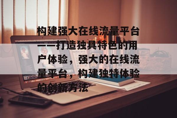 构建强大在线流量平台——打造独具特色的用户体验,强大的在线流量平台,构建独特体验的创新方法 构建强大在线流量平台——打造独具特色的用户体验,强大的在线流量平台,构建独特体验的创新方法