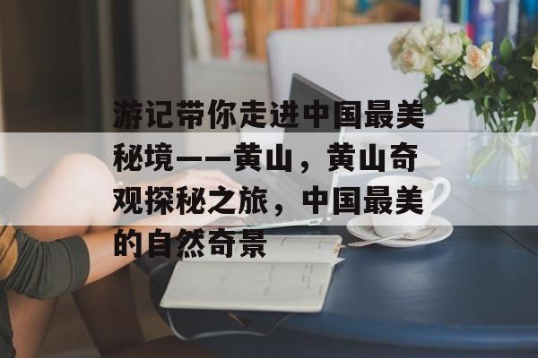 游记带你走进中国最美秘境——黄山,黄山奇观探秘之旅,中国最美的自然奇景 游记带你走进中国最美秘境——黄山,黄山奇观探秘之旅,中国最美的自然奇景