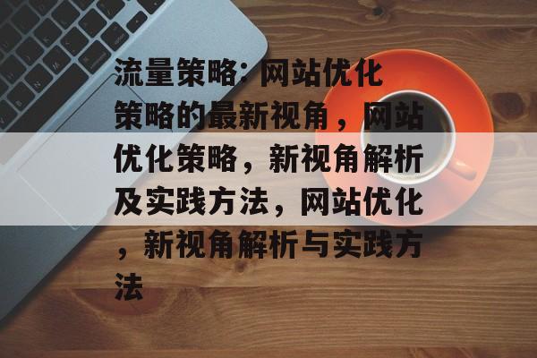 流量策略: 网站优化策略的最新视角,网站优化策略,新视角解析及实践方法,网站优化,新视角解析与实践方法 流量策略: 网站优化策略的最新视角,网站优化策略,新视角解析及实践方法,网站优化,新视角解析与实践方法