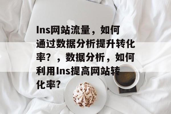 Ins网站流量,如何通过数据分析提升转化率?,数据分析,如何利用Ins提高网站转化率? Ins网站流量,如何通过数据分析提升转化率?,数据分析,如何利用Ins提高网站转化率?