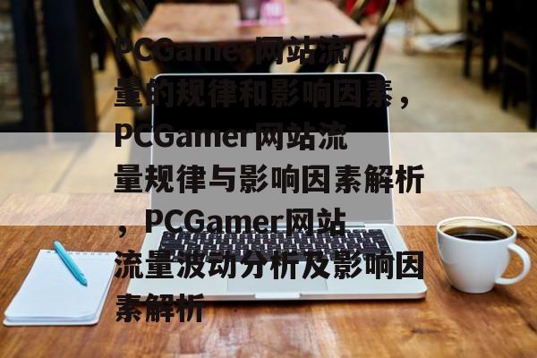 PCGamer网站流量的规律和影响因素,PCGamer网站流量规律与影响因素解析,PCGamer网站流量波动分析及影响因素解析 PCGamer网站流量的规律和影响因素,PCGamer网站流量规律与影响因素解析,PCGamer网站流量波动分析及影响因素解析
