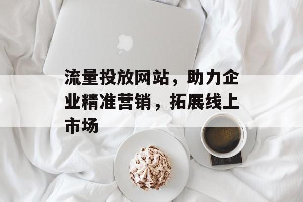 流量投放网站,助力企业精准营销,拓展线上市场 流量投放网站,助力企业精准营销,拓展线上市场